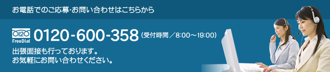 お電話でのご応募・お問い合わせはこちらから｜0120-600-358（受付時間8：00～19：00）｜出張面接も行っております。お気軽にお問い合わせください。