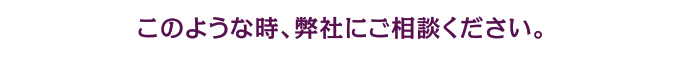 このような時、弊社にご相談ください。