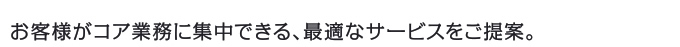 お客様がコア業務に集中できる、最適なサービスをご提案。