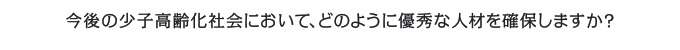 今後の少子高齢化社会において、どのように優秀な人材を確保しますか？